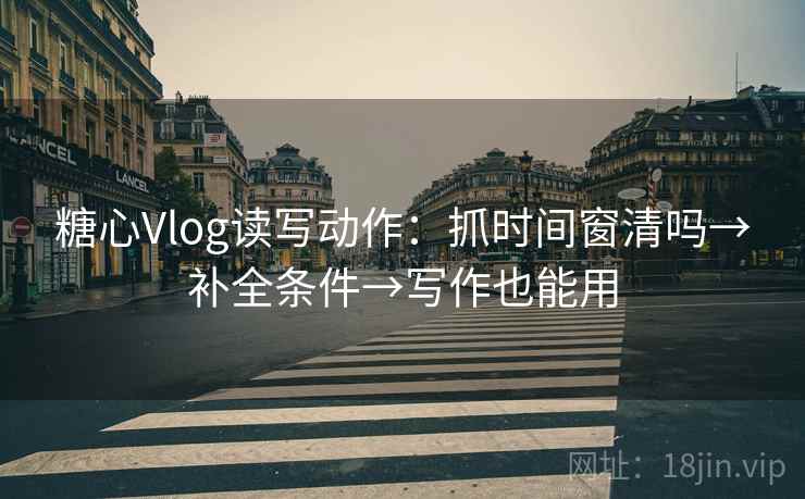 糖心Vlog读写动作：抓时间窗清吗→补全条件→写作也能用