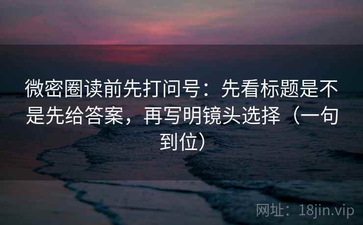 微密圈读前先打问号：先看标题是不是先给答案，再写明镜头选择（一句到位）