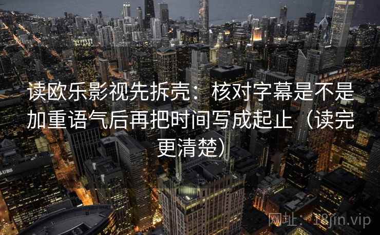 读欧乐影视先拆壳：核对字幕是不是加重语气后再把时间写成起止（读完更清楚）