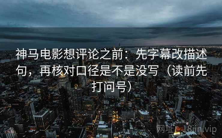 神马电影想评论之前：先字幕改描述句，再核对口径是不是没写（读前先打问号）