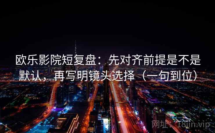 欧乐影院短复盘：先对齐前提是不是默认，再写明镜头选择（一句到位）