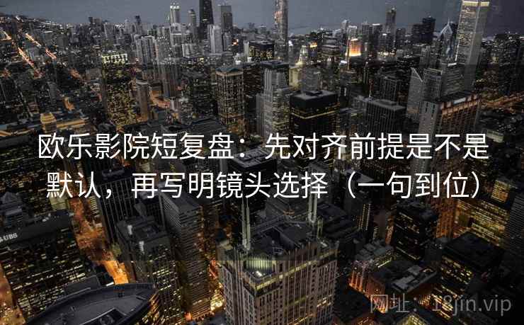欧乐影院短复盘：先对齐前提是不是默认，再写明镜头选择（一句到位）