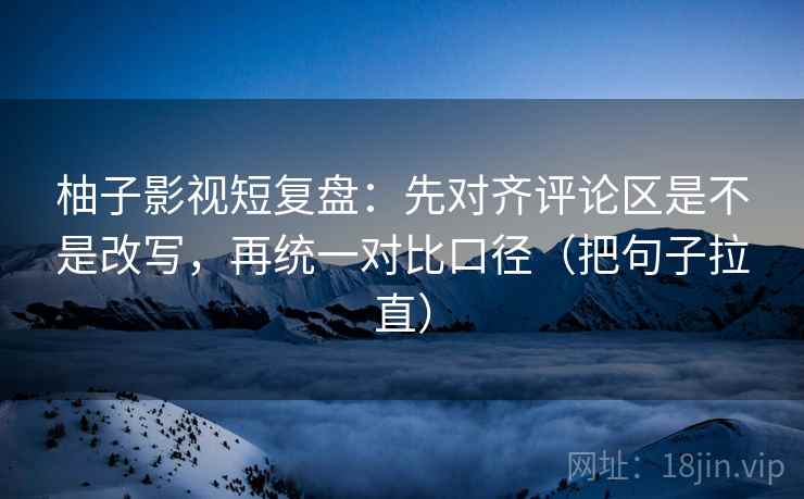 柚子影视短复盘：先对齐评论区是不是改写，再统一对比口径（把句子拉直）