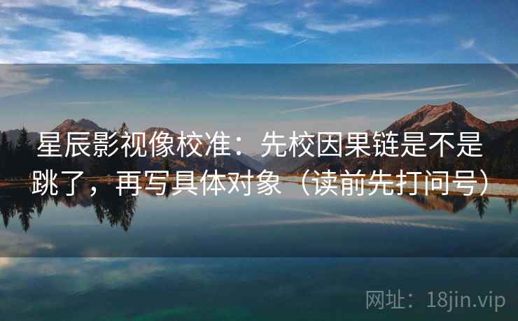 星辰影视像校准：先校因果链是不是跳了，再写具体对象（读前先打问号）