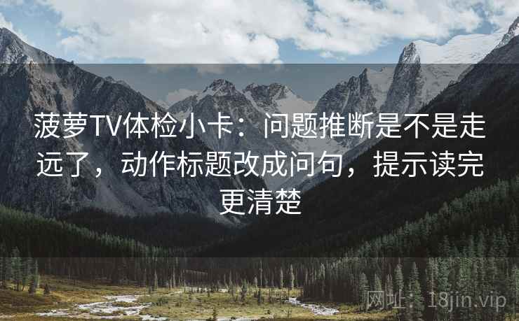 菠萝TV体检小卡：问题推断是不是走远了，动作标题改成问句，提示读完更清楚