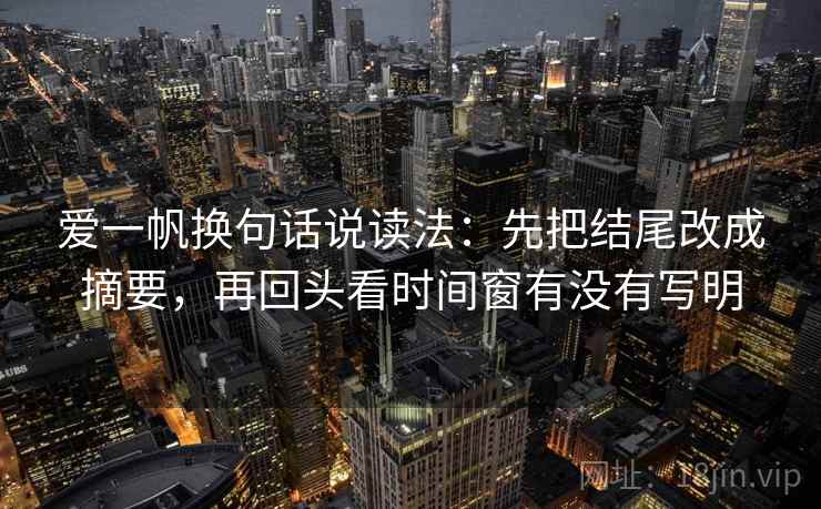 爱一帆换句话说读法：先把结尾改成摘要，再回头看时间窗有没有写明