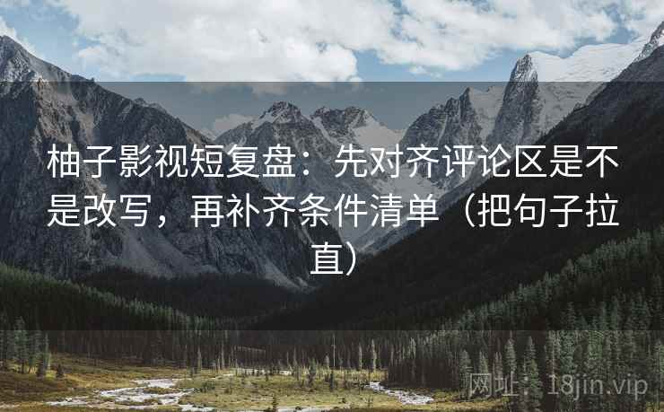 柚子影视短复盘:先对齐评论区是不是改写,再补齐条件清单(把句子拉直) 柚子影视短复盘:先对齐评论区是不是改写,再补齐条件清单(把句子拉直)