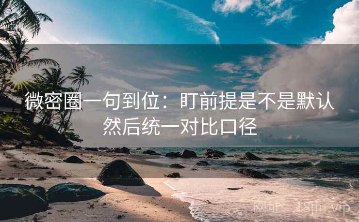 微密圈一句到位:盯前提是不是默认然后统一对比口径 微密圈一句到位:盯前提是不是默认然后统一对比口径