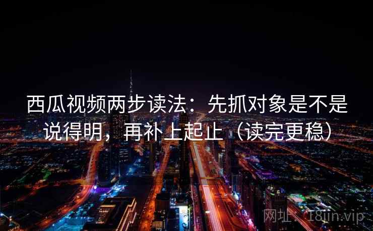 西瓜视频两步读法：先抓对象是不是说得明，再补上起止（读完更稳）