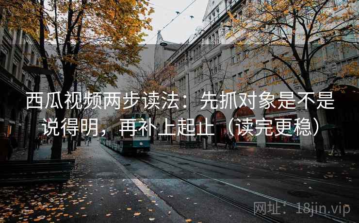 西瓜视频两步读法：先抓对象是不是说得明，再补上起止（读完更稳）
