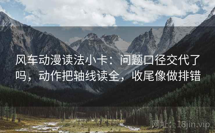 风车动漫读法小卡：问题口径交代了吗，动作把轴线读全，收尾像做排错