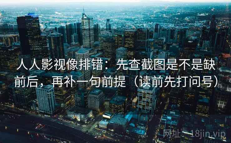 人人影视像排错：先查截图是不是缺前后，再补一句前提（读前先打问号）