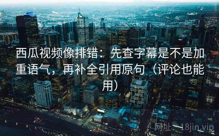 西瓜视频像排错：先查字幕是不是加重语气，再补全引用原句（评论也能用）