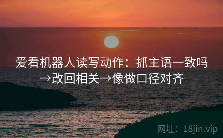 爱看机器人读写动作：抓主语一致吗→改回相关→像做口径对齐