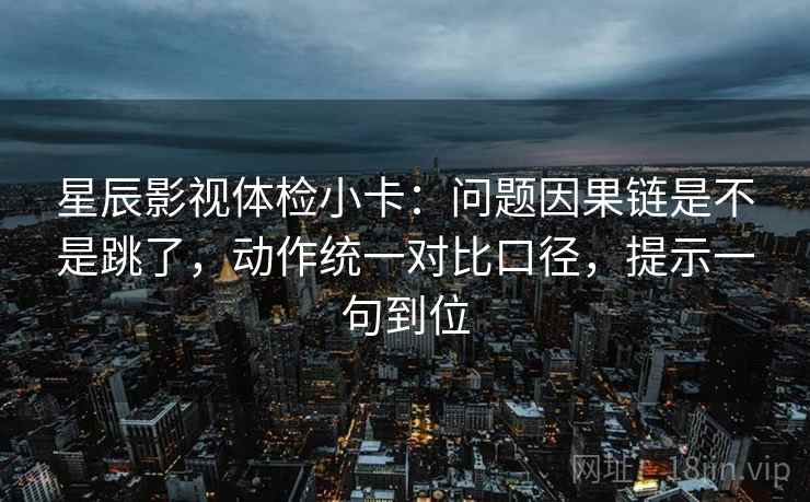 星辰影视体检小卡：问题因果链是不是跳了，动作统一对比口径，提示一句到位