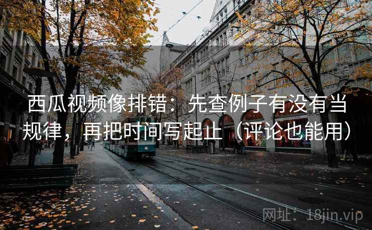 西瓜视频像排错：先查例子有没有当规律，再把时间写起止（评论也能用）
