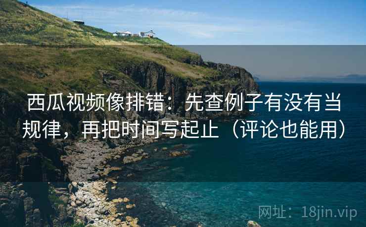 西瓜视频像排错：先查例子有没有当规律，再把时间写起止（评论也能用）