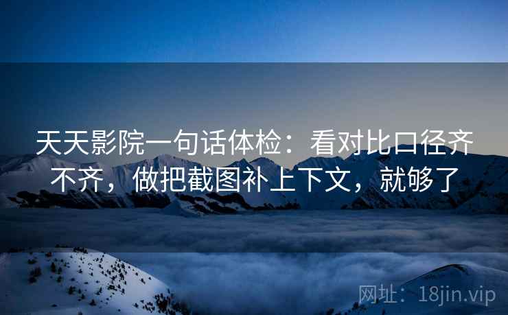 天天影院一句话体检：看对比口径齐不齐，做把截图补上下文，就够了